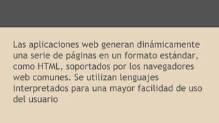 Las aplicaciones web generan dinámicamente
una serie de páginas en un formato estándar,
como HTML, soportados por los navegadores
web comunes. Se utilizan lenguajes
interpretados para una mayor facilidad de uso
del usuario
 