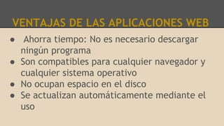 VENTAJAS DE LAS APLICACIONES WEB
● Ahorra tiempo: No es necesario descargar
ningún programa
● Son compatibles para cualquier navegador y
cualquier sistema operativo
● No ocupan espacio en el disco
● Se actualizan automáticamente mediante el
uso
 