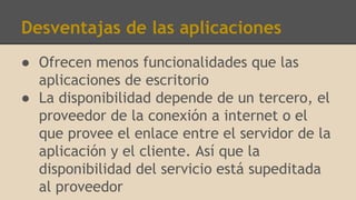 Desventajas de las aplicaciones
● Ofrecen menos funcionalidades que las
aplicaciones de escritorio
● La disponibilidad depende de un tercero, el
proveedor de la conexión a internet o el
que provee el enlace entre el servidor de la
aplicación y el cliente. Así que la
disponibilidad del servicio está supeditada
al proveedor
 