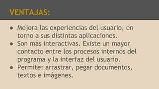 VENTAJAS:
● Mejora las experiencias del usuario, en
torno a sus distintas aplicaciones.
● Son más interactivas. Existe un mayor
contacto entre los procesos internos del
programa y la interfaz del usuario.
● Permite: arrastrar, pegar documentos,
textos e imágenes.
 