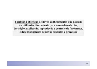Facilitar a obtenção de novos conhecimentos que possam
    ser utilizados diretamente para novas descobertas,
descrição, explicação, reprodução e controle de fenômenos,
     e desenvolvimento de novos produtos e processos




                                                             11
 