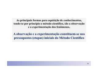 As principais formas para aquisição de conhecimentos,
tendo-se por princípio o método científico, são a observação
            e a experimentação dos fenômenos.

A observação e a experimentação constituem-se nos
pressupostos (etapas) iniciais do Método Científico




                                                               16
 