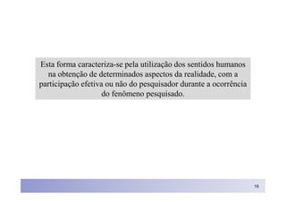 Esta forma caracteriza-se pela utilização dos sentidos humanos
  na obtenção de determinados aspectos da realidade, com a
participação efetiva ou não do pesquisador durante a ocorrência
                    do fenômeno pesquisado.




                                                                  19
 