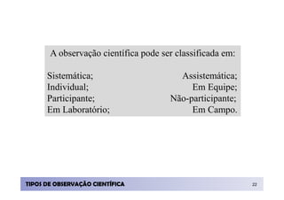 A observação científica pode ser classificada em:

      Sistemática;                      Assistemática;
      Individual;                          Em Equipe;
      Participante;                   Não-participante;
      Em Laboratório;                      Em Campo.




TIPOS DE OBSERVAÇÃO CIENTÍFICA                             22
 