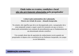Onde todos os eventos, condições e local
          não são previamente planejadas pelo pesquisador

                   A observação assistemática não é planejada.
                 Ocorre em virtude do acaso – situação inesperada.

     No entanto, não significa que deva ser desorganizada, pois, o pesquisador deve
         estar preparado sempre a seguir a partir do momento em que se inicia a
    observação assistemática um conjunto de procedimentos que se fundamentem em
                           um determinado método científico.

        Um exemplo deste tipo de aquisição de conhecimento ocorre quando um
     pesquisador se depara com a ocorrência de um fenômeno inesperado, em campo
                                  ou em laboratório.




OBSERVAÇÃO ASSISTEMÁTICA                                                              24
 