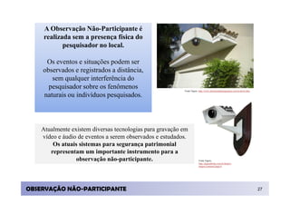 A Observação Não-Participante é
    realizada sem a presença física do
           pesquisador no local.

     Os eventos e situações podem ser
    observados e registrados a distância,
       sem qualquer interferência do
      pesquisador sobre os fenômenos                      Fonte Figura: http://www.jrbsistemadeseguranca.com.br/down.htm

    naturais ou indivíduos pesquisados.



    Atualmente existem diversas tecnologias para gravação em
    vídeo e áudio de eventos a serem observados e estudados.
        Os atuais sistemas para segurança patrimonial
       representam um importante instrumento para a
                 observação não-participante.                          Fonte Figura:
                                                                       http://digitaldrops.com.br/drops/c
                                                                       ategory/cameras/page/4




OBSERVAÇÃO NÃO-PARTICIPANTE                                                                                                27
 