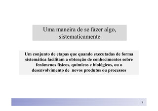Uma maneira de se fazer algo,
              sistematicamente

Um conjunto de etapas que quando executadas de forma
sistemática facilitam a obtenção de conhecimentos sobre
      fenômenos físicos, químicos e biológicos, ou o
    desenvolvimento de novos produtos ou processos




                                                          3
 