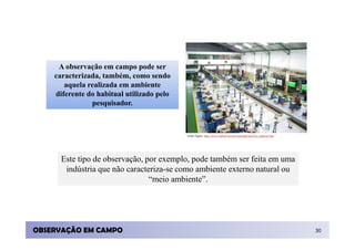 A observação em campo pode ser
    caracterizada, também, como sendo
       aquela realizada em ambiente
    diferente do habitual utilizado pelo
               pesquisador.



                                           Fonte Figura: http://www.rudloff.com.br/conteudo/texto/tx_empresa.htm




      Este tipo de observação, por exemplo, pode também ser feita em uma
       indústria que não caracteriza-se como ambiente externo natural ou
                                “meio ambiente”.




OBSERVAÇÃO EM CAMPO                                                                                                30
 
