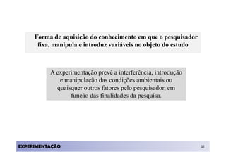 Forma de aquisição do conhecimento em que o pesquisador
      fixa, manipula e introduz variáveis no objeto do estudo



          A experimentação prevê a interferência, introdução
             e manipulação das condições ambientais ou
            quaisquer outros fatores pelo pesquisador, em
                 função das finalidades da pesquisa.




EXPERIMENTAÇÃO                                                  32
 