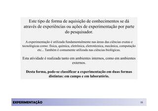 Este tipo de forma de aquisição de conhecimentos se dá
     através de experiências ou ações de experimentação por parte
                            do pesquisador.

      A experimentação é utilizada fundamentalmente nas áreas das ciências exatas e
    tecnológicas como: física, química, eletrônica, eletrotécnica, mecânica, computação
               etc... Também é comumente utilizada nas ciências biológicas.

    Esta atividade é realizada tanto em ambientes internos, como em ambientes
                                      externos.

      Desta forma, pode-se classificar a experimentação em duas formas
                    distintas: em campo e em laboratório.




EXPERIMENTAÇÃO                                                                            33
 