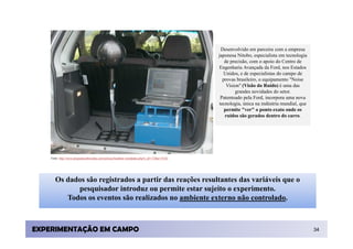 Desenvolvido em parceira com a empresa
                                                                                                japonesa Nitobo, especialista em tecnologia
                                                                                                   de precisão, com o apoio do Centro de
                                                                                                Engenharia Avançada da Ford, nos Estados
                                                                                                  Unidos, e de especialistas do campo de
                                                                                                  provas brasileiro, o equipamento "Noise
                                                                                                    Vision" (Visão do Ruído) é uma das
                                                                                                        grandes novidades do setor.
                                                                                                 Patenteado pela Ford, incorpora uma nova
                                                                                                tecnologia, única na indústria mundial, que
                                                                                                   permite "ver" o ponto exato onde os
                                                                                                   ruídos são gerados dentro do carro.




    Fonte: http://www.programasobrerodas.com/noticias/headline-variedades.php?n_id=173&u=1%5C




       Os dados são registrados a partir das reações resultantes das variáveis que o
             pesquisador introduz ou permite estar sujeito o experimento.
          Todos os eventos são realizados no ambiente externo não controlado.



EXPERIMENTAÇÃO EM CAMPO                                                                                                                       34
 