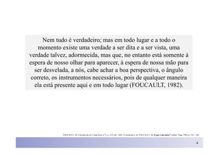 Nem tudo é verdadeiro; mas em todo lugar e a todo o
    momento existe uma verdade a ser dita e a ser vista, uma
verdade talvez, adormecida, mas que, no entanto está somente à
espera de nosso olhar para aparecer, à espera de nossa mão para
  ser desvelada, a nós, cabe achar a boa perspectiva, o ângulo
 correto, os instrumentos necessários, pois de qualquer maneira
  ela está presente aqui e em todo lugar (FOUCAULT, 1982).




             FOUCAULT, M. L'écriture de soi. Corps Écrit, nº 5, p. 3-23, fév. 1983. A escrita de si. In: FOUCAULT, M. O que é um autor? Lisboa: Vega, 1992, p. 129 – 160.



                                                                                                                                                                     4
 