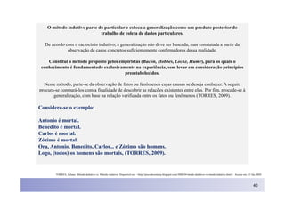 O método indutivo parte do particular e coloca a generalização como um produto posterior do
                             trabalho de coleta de dados particulares.

   De acordo com o raciocínio indutivo, a generalização não deve ser buscada, mas constatada a partir da
              observação de casos concretos suficientemente confirmadores dessa realidade.

    Constituí o método proposto pelos empiristas (Bacon, Hobbes, Locke, Hume), para os quais o
 conhecimento é fundamentado exclusivamente na experiência, sem levar em consideração princípios
                                        preestabelecidos.

  Nesse método, parte-se da observação de fatos ou fenômenos cujas causas se deseja conhecer. A seguir,
procura-se compará-los com a finalidade de descobrir as relações existentes entre eles. Por fim, procede-se à
       generalização, com base na relação verificada entre os fatos ou fenômenos (TORRES, 2009).

Considere-se o exemplo:

Antonio é mortal.
Benedito é mortal.
Carlos é mortal.
Zózimo é mortal.
Ora, Antonio, Benedito, Carlos... e Zózimo são homens.
Logo, (todos) os homens são mortais, (TORRES, 2009).


        TORRES, Juliano. Método dedutivo vs. Método indutivo. Disponível em: <http://precodosistema.blogspot.com/2008/04/mtodo-dedutivo-vs-mtodo-indutivo.html > Acesso em: 15 Jan 2009.



                                                                                                                                                                                40
 