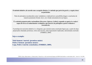 O método dedutivo, de acordo com a acepção clássica, é o método que parte do geral e, a seguir, desce
                                         ao particular.

  Parte de princípios reconhecidos como verdadeiros e indiscutíveis e possibilita chegar a conclusões de
                  maneira puramente formal, isto é, em virtude unicamente de sua lógica.

 É o método proposto pelos racionalistas (Descartes, Spinoza, Leibniz), segundo os quais só a razão é
     capaz de levar ao conhecimento verdadeiro, que decorre de princípios a priori evidentes e
                                           irrecusáveis.

O protótipo do raciocínio dedutivo é o silogismo, que consiste numa construção lógica que, a partir de duas
preposições chamadas premissas, retira uma terceira, nelas logicamente implicadas, denominada conclusão
                                             (TORRES, 2009).

Seja o exemplo:

Todo homem é mortal. (premissa maior)
Pedro é homem. (premissa menor)
Logo, Pedro é mortal. (conclusão), (TORRES, 2009).




        TORRES, Juliano. Método dedutivo vs. Método indutivo. Disponível em: <http://precodosistema.blogspot.com/2008/04/mtodo-dedutivo-vs-mtodo-indutivo.html > Acesso em: 15 Jan 2009.



                                                                                                                                                                                46
 