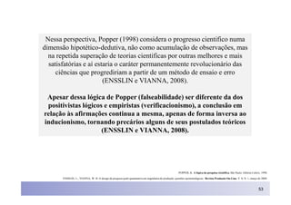 Nessa perspectiva, Popper (1998) considera o progresso cientifico numa
dimensão hipotético-dedutiva, não como acumulação de observações, mas
  na repetida superação de teorias cientificas por outras melhores e mais
  satisfatórias e aí estaria o caráter permanentemente revolucionário das
     ciências que progrediriam a partir de um método de ensaio e erro
                        (ENSSLIN e VIANNA, 2008).

 Apesar dessa lógica de Popper (falseabilidade) ser diferente da dos
 positivistas lógicos e empiristas (verificacionismo), a conclusão em
relação às afirmações continua a mesma, apenas de forma inversa ao
inducionismo, tornando precários alguns de seus postulados teóricos
                     (ENSSLIN e VIANNA, 2008).




                                                                                                        POPPER, K. A lógica da pesquisa científica. São Paulo: Editora Cultrix, 1998.

       ENSSLIN, L.; VIANNA, W. B. O design da pesquisa quali-quantitativa em engenharia de produção: questões epistemológicas. Revista Produção On-Line. V. 8, N. 1, março de 2008.



                                                                                                                                                                             53
 