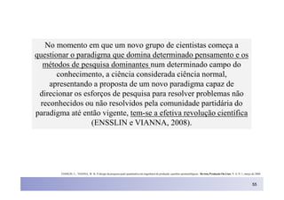 No momento em que um novo grupo de cientistas começa a
questionar o paradigma que domina determinado pensamento e os
  métodos de pesquisa dominantes num determinado campo do
       conhecimento, a ciência considerada ciência normal,
    apresentando a proposta de um novo paradigma capaz de
 direcionar os esforços de pesquisa para resolver problemas não
 reconhecidos ou não resolvidos pela comunidade partidária do
paradigma até então vigente, tem-se a efetiva revolução científica
                 (ENSSLIN e VIANNA, 2008).




        ENSSLIN, L.; VIANNA, W. B. O design da pesquisa quali-quantitativa em engenharia de produção: questões epistemológicas. Revista Produção On-Line. V. 8, N. 1, março de 2008.



                                                                                                                                                                            55
 