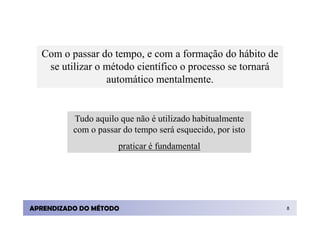 Com o passar do tempo, e com a formação do hábito de
   se utilizar o método científico o processo se tornará
                 automático mentalmente.


          Tudo aquilo que não é utilizado habitualmente
          com o passar do tempo será esquecido, por isto
                      praticar é fundamental




APRENDIZADO DO MÉTODO                                      8
 