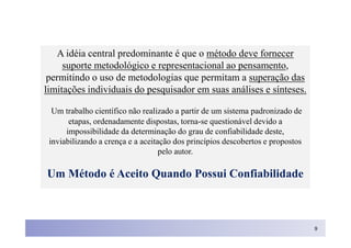 A idéia central predominante é que o método deve fornecer
     suporte metodológico e representacional ao pensamento,
 permitindo o uso de metodologias que permitam a superação das
limitações individuais do pesquisador em suas análises e sínteses.

  Um trabalho científico não realizado a partir de um sistema padronizado de
       etapas, ordenadamente dispostas, torna-se questionável devido a
      impossibilidade da determinação do grau de confiabilidade deste,
 inviabilizando a crença e a aceitação dos princípios descobertos e propostos
                                   pelo autor.

Um Método é Aceito Quando Possui Confiabilidade



                                                                                9
 