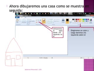    Ahora dibujaremos una casa como se muestra en
    seguida:



                                         Utilizaremos
                                         el       lápiz   Elegiremos un color y
                                         dando clic       luego daremos clic
                                         izquierdo en     izquierdo sobre el
                                         él




            Katherine Peñaranda S. UCR
 