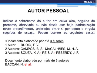 Indicar o sobrenome do autor em caixa alta, seguido do
prenome, abreviado ou não desde que haja padronização
neste procedimento, separados entre si por ponto e vírgula
seguidos de espaço. Podem ocorrer os seguintes casos:
AUTOR PESSOAL
•Documento elaborado por até 3 autores
1 Autor: RUDIO, F. V.
2 Autores: CAMPOS, B. S.; MAGALHÃES, M. H. A.
3 Autores: SOUZA, K. A.; REIS, A.; PEBERDY, J. F.
Documento elaborado por mais de 3 autores
BACCAN, N. et al.
Módulo 4
 
