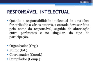 RESPONSÁVEL INTELECTUAL
 Quando a responsabilidade intelectual de uma obra
for atribuída a vários autores, a entrada deve ser feita
pelo nome do responsável, seguida da abreviação
entre parênteses e no singular, do tipo de
participação.
 Organizador (Org.)
 Editor (Ed.)
 Coordenador (Coord.)
 Compilador (Comp.)
Módulo 4
 