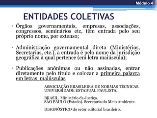 ENTIDADES COLETIVAS
• Órgãos governamentais, empresas, associações,
congressos, seminários etc, têm entrada pelo seu
próprio nome, por extenso;
• Administração governamental direta (Ministérios,
Secretarias, etc.), a entrada é pelo nome da jurisdição
geográfica à qual pertence (em letra maiúscula);
• Publicações anônimas ou não assinadas, entrar
diretamente pelo título e colocar a primeira palavra
em letras maiúsculas
ASSOCIAÇÃO BRASILEIRA DE NORMAS TÉCNICAS.
UNIVERSIDADE ESTADUAL PAULISTA.
BRASIL. Ministério da Justiça.
SÃO PAULO (Estado). Secretaria do Meio Ambiente.
DIAGNÓSTICO do setor editorial brasileiro.
Módulo 4
 