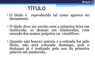 TÍTULO
 O título é reproduzido tal como aparece no
documento.
 O título deve ser escrito com a primeira letra em
maiúscula, as demais em minúsculas, com
exceção dos nomes próprios ou científicos.
 Quando não houver autoria e a entrada for pelo
título, não será colocado destaque, pois o
destaque já é realizado pelo uso da primeira
palavra em maiúscula.
Módulo 4
 