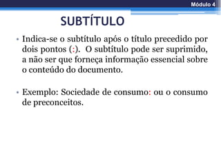 SUBTÍTULO
• Indica-se o subtítulo após o título precedido por
dois pontos (:). O subtítulo pode ser suprimido,
a não ser que forneça informação essencial sobre
o conteúdo do documento.
• Exemplo: Sociedade de consumo: ou o consumo
de preconceitos.
Módulo 4
 