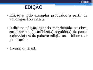EDIÇÃO
• Edição é todo exemplar produzido a partir de
um original ou matriz.
• Indica-se edição, quando mencionada na obra,
em algarismo(s) arábico(s) seguido(s) de ponto
e abreviatura da palavra edição no idioma da
publicação.
• Exemplo: 2. ed.
Módulo 4
 
