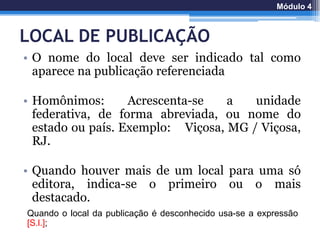 LOCAL DE PUBLICAÇÃO
• O nome do local deve ser indicado tal como
aparece na publicação referenciada
• Homônimos: Acrescenta-se a unidade
federativa, de forma abreviada, ou nome do
estado ou país. Exemplo: Viçosa, MG / Viçosa,
RJ.
• Quando houver mais de um local para uma só
editora, indica-se o primeiro ou o mais
destacado.
Quando o local da publicação é desconhecido usa-se a expressão
[S.l.];
Módulo 4
 
