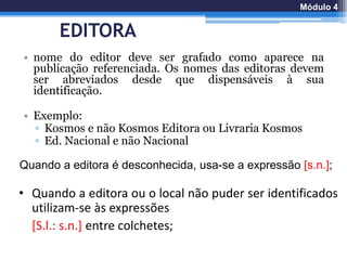 EDITORA
• nome do editor deve ser grafado como aparece na
publicação referenciada. Os nomes das editoras devem
ser abreviados desde que dispensáveis à sua
identificação.
• Exemplo:
▫ Kosmos e não Kosmos Editora ou Livraria Kosmos
▫ Ed. Nacional e não Nacional
Quando a editora é desconhecida, usa-se a expressão [s.n.];
• Quando a editora ou o local não puder ser identificados
utilizam-se às expressões
[S.l.: s.n.] entre colchetes;
Módulo 4
 
