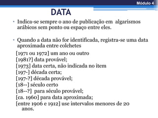 DATA
• Indica-se sempre o ano de publicação em algarismos
arábicos sem ponto ou espaço entre eles.
• Quando a data não for identificada, registra-se uma data
aproximada entre colchetes
[1971 ou 1972] um ano ou outro
[1981?] data provável;
[1973] data certa, não indicada no item
[197-] década certa;
[197-?] década provável;
[18--] século certo
[18--?] para século provável;
[ca. 1960] para data aproximada;
[entre 1906 e 1912] use intervalos menores de 20
anos.
Módulo 4
 