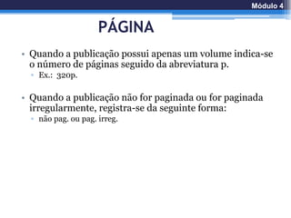 PÁGINA
• Quando a publicação possui apenas um volume indica-se
o número de páginas seguido da abreviatura p.
▫ Ex.: 320p.
• Quando a publicação não for paginada ou for paginada
irregularmente, registra-se da seguinte forma:
▫ não pag. ou pag. irreg.
Módulo 4
 