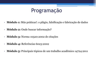 Programação
• Módulo 1: Más práticas!: o plágio, falsificação e fabricação de dados
• Módulo 2: Onde buscar informação?
• Módulo 3: Norma 10520:2002 de citações
• Módulo 4: Referências 6023:2002
• Módulo 5: Principais tópicos de um trabalho acadêmico 14724:2011
 