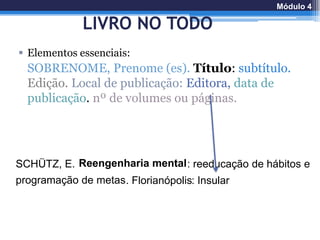 LIVRO NO TODO
 Elementos essenciais:
SOBRENOME, Prenome (es). Título: subtítulo.
Edição. Local de publicação: Editora, data de
publicação. nº de volumes ou páginas.
SCHÜTZ, E. Reengenharia mental: reeducação de hábitos e
programação de metas. Florianópolis: Insular
Módulo 4
 
