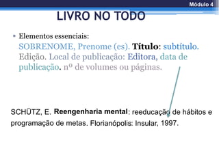 LIVRO NO TODO
 Elementos essenciais:
SOBRENOME, Prenome (es). Título: subtítulo.
Edição. Local de publicação: Editora, data de
publicação. nº de volumes ou páginas.
SCHÜTZ, E. Reengenharia mental: reeducação de hábitos e
programação de metas. Florianópolis: Insular, 1997.
Módulo 4
 