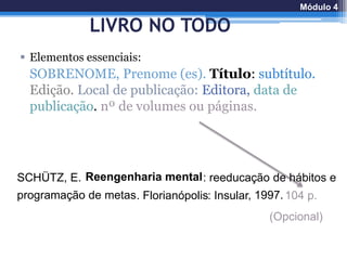 LIVRO NO TODO
 Elementos essenciais:
SOBRENOME, Prenome (es). Título: subtítulo.
Edição. Local de publicação: Editora, data de
publicação. nº de volumes ou páginas.
SCHÜTZ, E. Reengenharia mental: reeducação de hábitos e
programação de metas. Florianópolis: Insular, 1997.104 p.
(Opcional)
Módulo 4
 