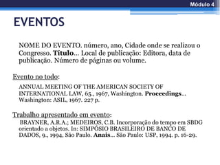 EVENTOS
NOME DO EVENTO. número, ano, Cidade onde se realizou o
Congresso. Título… Local de publicação: Editora, data de
publicação. Número de páginas ou volume.
Evento no todo:
ANNUAL MEETING OF THE AMERICAN SOCIETY OF
INTERNATIONAL LAW, 65., 1967, Washington. Proceedings...
Washington: ASIL, 1967. 227 p.
Trabalho apresentado em evento:
BRAYNER, A.R.A.; MEDEIROS, C.B. Incorporação do tempo em SBDG
orientado a objetos. In: SIMPÓSIO BRASILEIRO DE BANCO DE
DADOS, 9., 1994, São Paulo. Anais... São Paulo: USP, 1994. p. 16-29.
Módulo 4
 
