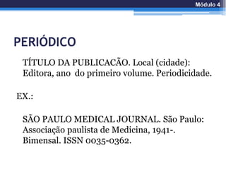 PERIÓDICO
TÍTULO DA PUBLICACÃO. Local (cidade):
Editora, ano do primeiro volume. Periodicidade.
EX.:
SÃO PAULO MEDICAL JOURNAL. São Paulo:
Associação paulista de Medicina, 1941-.
Bimensal. ISSN 0035-0362.
Módulo 4
 