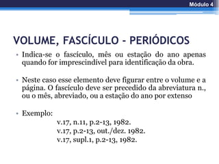 VOLUME, FASCÍCULO - PERIÓDICOS
• Indica-se o fascículo, mês ou estação do ano apenas
quando for imprescindível para identificação da obra.
• Neste caso esse elemento deve figurar entre o volume e a
página. O fascículo deve ser precedido da abreviatura n.,
ou o mês, abreviado, ou a estação do ano por extenso
• Exemplo:
v.17, n.11, p.2-13, 1982.
v.17, p.2-13, out./dez. 1982.
v.17, supl.1, p.2-13, 1982.
Módulo 4
 