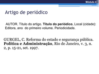 Artigo de periódico
GURGEL, C. Reforma do estado e segurança pública.
Política e Administração, Rio de Janeiro, v. 3, n.
2, p. 15-21, set. 1997.
AUTOR. Título do artigo. Título do periódico, Local (cidade):
Editora, ano do primeiro volume. Periodicidade.
Módulo 4
 