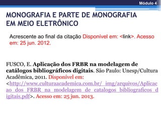 FUSCO, E. Aplicação dos FRBR na modelagem de
catálogos bibliográficos digitais. São Paulo: Unesp/Cultura
Acadêmica, 2011. Disponível em:
<http://www.culturaacademica.com.br/_img/arquivos/Aplicac
ao_dos_FRBR_na_modelagem_de_catalogos_bibliograficos_d
igitais.pdf>. Acesso em: 25 jun. 2013.
Acrescente ao final da citação Disponível em: <link>. Acesso
em: 25 jun. 2012.
Módulo 4
MONOGRAFIA E PARTE DE MONOGRAFIA
EM MEIO ELETRÔNICO
 