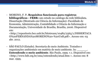 • MORENO, F. P. Requisitos funcionais para registros
bibliográficos - FRBR: um estudo no catálogo da rede bibliodata.
Dissertação (Mestrado em Ciência da Informação)–Faculdade de
Economia, Administração, Contabilidade e Ciência da Informação e
Documentação, Universidade de Brasília, Brasília, 2006. Disponível
em:
<http://repositorio.bce.unb.br/bitstream/10482/2565/1/DISSERTACA
O%20FERNANDA%20MORENO%20-%20UnB.pdf>. Acesso em: 03
abr. 2012.
• SÃO PAULO (Estado). Secretaria do meio Ambiente. Tratados e
organizações ambientais em matéria de meio ambiente. In: ______.
Entendendo o meio ambiente. São Paulo, 1999. v.1. Disponível em:
<http://www.bdt.org.br/sma/entendendo/atual.htm >. Acesso em: 8
mar. 1999.
Módulo 4
 