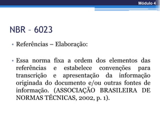 NBR – 6023
• Referências – Elaboração:
• Essa norma fixa a ordem dos elementos das
referências e estabelece convenções para
transcrição e apresentação da informação
originada do documento e/ou outras fontes de
informação. (ASSOCIAÇÃO BRASILEIRA DE
NORMAS TÉCNICAS, 2002, p. 1).
Módulo 4
 