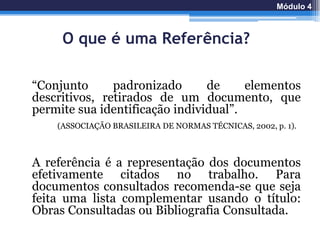 O que é uma Referência?
“Conjunto padronizado de elementos
descritivos, retirados de um documento, que
permite sua identificação individual”.
A referência é a representação dos documentos
efetivamente citados no trabalho. Para
documentos consultados recomenda-se que seja
feita uma lista complementar usando o título:
Obras Consultadas ou Bibliografia Consultada.
Módulo 4
(ASSOCIAÇÃO BRASILEIRA DE NORMAS TÉCNICAS, 2002, p. 1).
 