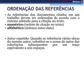 ORDENAÇÃO DAS REFERÊNCIAS
• As referências dos documentos citados em um
trabalho devem ser ordenadas de acordo com o
sistema adotado para a citação no texto.
• numérico (ordem de citação no texto)
• alfabético (sistema autor-data)
• Autor repetido: Quando se referência várias obras
do mesmo autor, substitui-se o nome do autor das
referências subsequentes por um traço
equivalente a seis espaços.
Módulo 4
 
