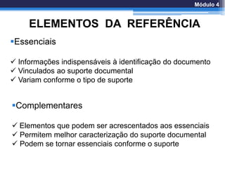 ELEMENTOS DA REFERÊNCIA
Essenciais
 Informações indispensáveis à identificação do documento
 Vinculados ao suporte documental
 Variam conforme o tipo de suporte
Complementares
 Elementos que podem ser acrescentados aos essenciais
 Permitem melhor caracterização do suporte documental
 Podem se tornar essenciais conforme o suporte
Módulo 4
 