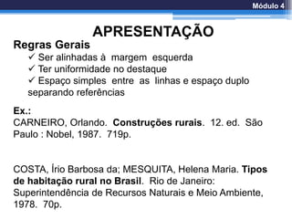 APRESENTAÇÃO
Regras Gerais
 Ser alinhadas à margem esquerda
 Ter uniformidade no destaque
 Espaço simples entre as linhas e espaço duplo
separando referências
Ex.:
CARNEIRO, Orlando. Construções rurais. 12. ed. São
Paulo : Nobel, 1987. 719p.
COSTA, Írio Barbosa da; MESQUITA, Helena Maria. Tipos
de habitação rural no Brasil. Rio de Janeiro:
Superintendência de Recursos Naturais e Meio Ambiente,
1978. 70p.
Módulo 4
 