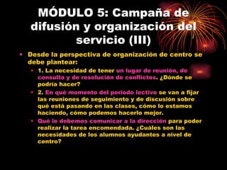MÓDULO 5: Campaña de difusión y organización del servicio (III) Desde la perspectiva de organización de centro se debe plantear: 1. La necesidad de tener  un lugar de reunión, de consulta y de resolución de conflictos . ¿Dónde se podría hacer? 2.  En qué momento del periodo lectivo  se van a fijar las reuniones de seguimiento y de discusión sobre qué está pasando en las clases, cómo lo estamos haciendo, cómo podemos hacerlo mejor. Qué le debemos comunicar a la dirección  para poder realizar la tarea encomendada. ¿Cuáles son las necesidades de los alumnos ayudantes a nivel de centro? 