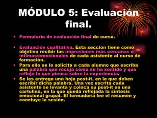 MÓDULO 5: Evaluación final. Formulario de evaluación final  de curso. Evaluación cualitativa . Esta sección tiene como objetivo recibir las  impresiones más cercanas o íntimas/emocionales  de cada asistente al curso de formación. Para ello se le solicita a cada alumno que escriba una  palabra que recoja cómo se ha sentido y que refleje lo que piensa sobre la experiencia . Se les entrega una hoja post-it, en la que deben escribir dicha palabra. Una vez escrita cada asistente se levanta y coloca su post-it en una cartulina, en la que queda reflejada la síntesis emocional grupal. El formador/a lee el resumen y concluye la sesión. 